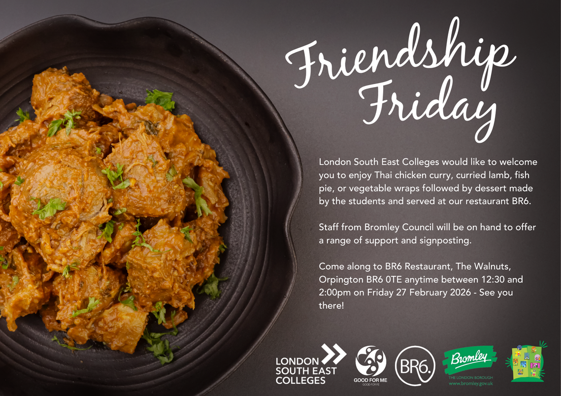 Bowl of chicken curry next to words: Friendship Friday. London South East Colleges would like to welcome you to enjoy Thai chicken curry, curried lamb, fish pie, or vegetable wraps followed by dessert made by the students and served at our restaurant BR6. Staff from Bromley Council will be on hand to offer a range of support and signposting. Come along to BR6 Restaurant, The Walnuts, Orpington BR6 OTE anytime between 12:30 and 2:00pm on Friday 27 February 2026 - See you there!