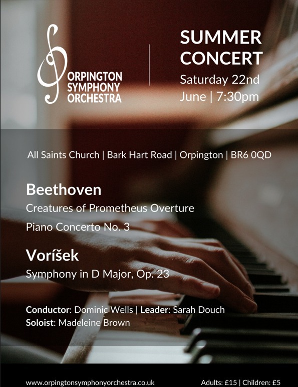 Hand playing piano behind text: SUMMER CONCERT ORPINGTON SYMPHONY ORCHESTRA Saturday 22nd June | 7:30pm All Saints Church | Bark Hart Road | Orpington | BR6 0QD Beethoven Creatures of Prometheus Overture Piano Concerto No. 3 Voríšek Symphony in D Major, Op. 23 Conductor: Dominic Wells | Leader: Sarah Douch Soloist: Madeleine Brown www.orpingtonsymphonyorchestra.co.uk Adults: £15 | Children: £5