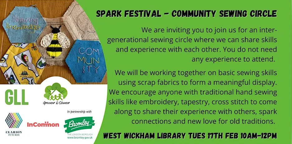 Logos of Bromley Council, InCommon, GLL, Greener & Cleaner, and Clarion Futures next to words: We are inviting you to join us for an inter-generational sewing circle where we can share skills and experience with each other. You do not need any experience to attend. We will be working together on basic sewing skills using scrap fabrics to form a meaningful display. We encourage anyone with traditional hand sewing skills like embroidery, tapestry, cross stitch to come along to share their experience with others, spark connections and new love for old traditions.