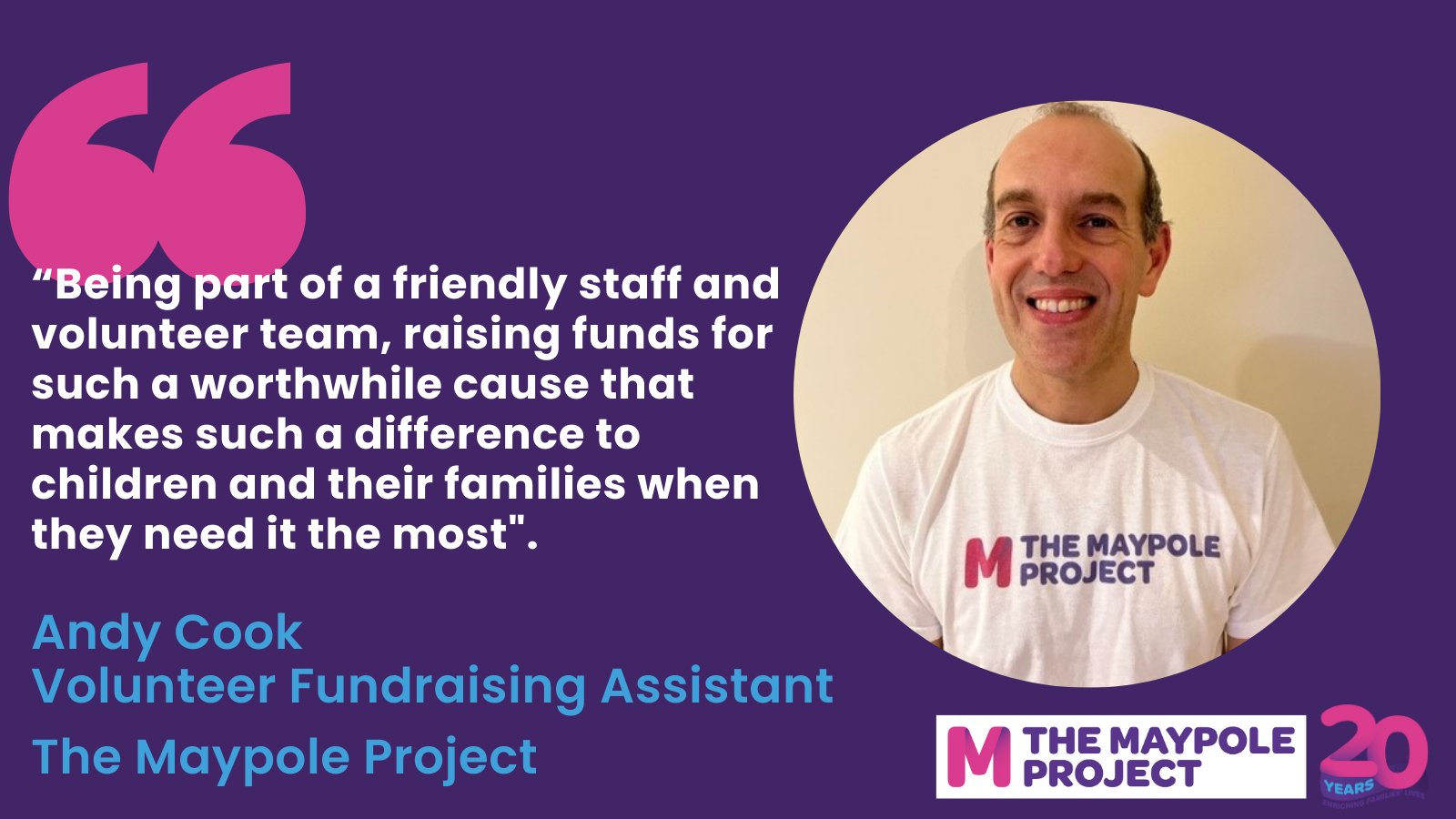 Image with quote from The Maypole Project Volunteer Fundraising Assistant, Andy Cook. Words of quote: &#34;Being part of a friemdly staff and volunteer team, raising funds for such a worthwile cause that makes such a difference to children and their families when they need it the most&#34;